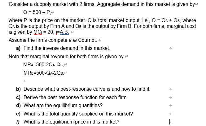 Consider a duopoly market with 2 firms. Aggregate demand in this market is given bye
Q = 500 – P,-
where P is the price on the market. Q is total market output, i.e., Q = QA + QB, where
QA is the output by Firm A and QB is the output by Firm B. For both firms, marginal cost
is given by MC = 20, i=A.B. -
Assume the firms compete a la Cournot. e
a) Find the inverse demand in this market.
Note that marginal revenue for both firms is given by -
MRA=500-2QA-QB,
MRB=500-QA-2QB.
b) Describe what a best-response curve is and how to find it.
c) Derive the best-response function for each firm.
d) What are the equilibrium quantities?
e) What is the total quantity supplied on this market?
) What is the equilibrium price in this market?
1 1 1 1 1

