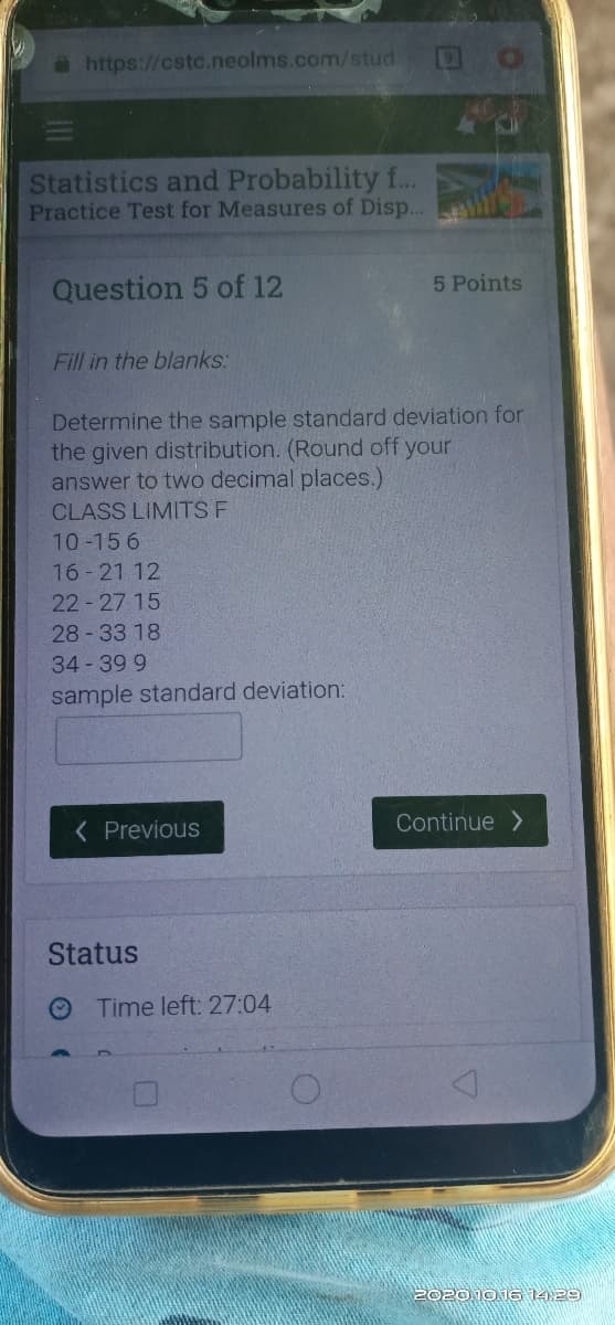 a https://cstc.neolms.com/stud
Statistics and Probability f..
Practice Test for Measures of Disp.
Question 5 of 12
5 Points
Fill in the blanks:
Determine the sample standard deviation for
the given distribution. (Round off your
answer to two decimal places.)
CLASS LIMITS F
10-15 6
16-21 12
22-27 15
28 33 18
34 - 39 9
sample standard deviation:
< Previous
Continue >
Status
O Time left: 27:04
20201016 14:29
