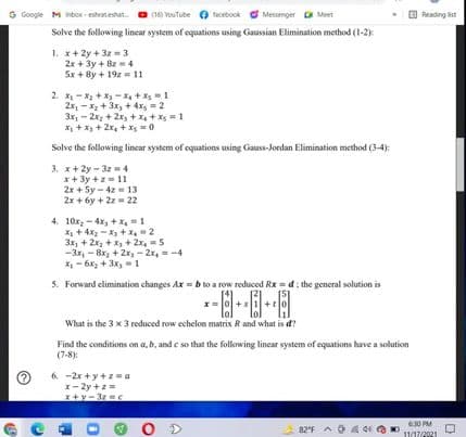 G Google M inbox strateshat
O Reading ist
(16) VouTube
tacebook
Messenger a Meet
Solve the following lincar system of equations using Gaussian Elimination method (1-2):
1. x+ 2y + 3z = 3
2x + 3y + Bz=4
5x + 8y + 19z = 11
2. X -* + X- X + Xs1
2x, -X + 3x, + 4xs = 2
3x, - 2x + 2x, + x + Xs =1
X + x + 2x, + X =0
Solve the following lincar system of equations using Gauss-Jordan Elimination method (3-4):
3. x+ 2y - 3z =4
x+ 3y +z11
2x + 5y - 4z = 13
2x + 6y + 2z = 22
4. 10x, - 4x, + X, = 1
X + 4x - X + X, 2
3x, + 2x, + x, + 2x, =5
-3x, - 8x; + 2x - 2x, =-4
X- 6x, + 3x, 1
5. Forward elimination changes Ax = b to a row reduced Rx = d: the general solution is
x=0+s1+to
What is the 3 x 3 reduced row echelon matrix R and what is d?
Find the conditions on a, b, and e so that the following linear system of equations have a solution
(7-8):
6. -2x +y +z= a
x- 2y +z =
x+y-3c
O D
630 PM
11/17/2021
