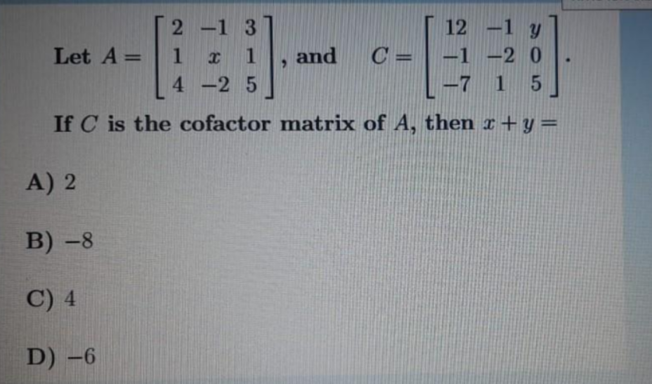 2 -1 3
12 -1 y
-1 -2 0
-7 1
Let A =
1
and
C =
4 -2 5
If C is the cofactor matrix of A, then x+ y =
A) 2
В) -8
C) 4
D) -6
