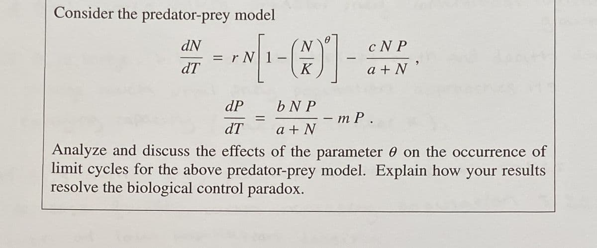 Consider the predator-prey model
dN
N
cN P
6.
dT
K
a + N
dP
b N P
тР.
dT
a + N
Analyze and discuss the effects of the parameter 0 on the occurrence of
limit cycles for the above predator-prey model. Explain how
resolve the biological control paradox.
your
results
