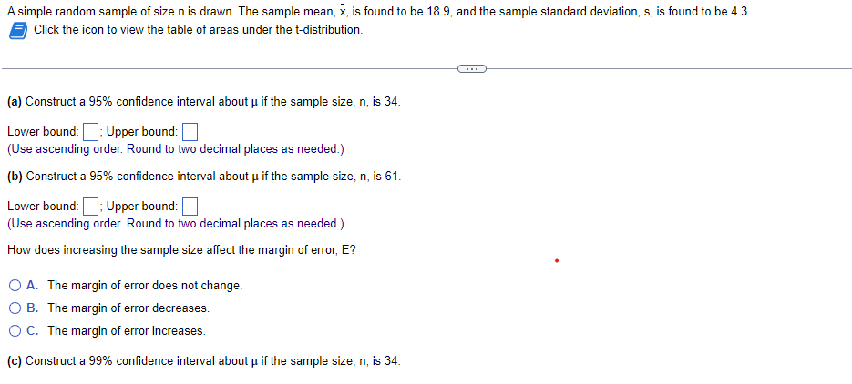 A simple random sample of size n is drawn. The sample mean, x, is found to be 18.9, and the sample standard deviation, s, is found to be 4.3.
Click the icon to view the table of areas under the t-distribution.
(a) Construct a 95% confidence interval about μ if the sample size, n, is 34.
Lower bound: Upper bound:
(Use ascending order. Round to two decimal places as needed.)
(b) Construct a 95% confidence interval about μ if the sample size, n, is 61.
Lower bound: Upper bound:
(Use ascending order. Round to two decimal places as needed.)
How does increasing the sample size affect the margin of error, E?
O A. The margin of error does not change.
B. The margin of error decreases.
O C. The margin of error increases.
(c) Construct a 99% confidence interval about µ if the sample size, n, is 34.