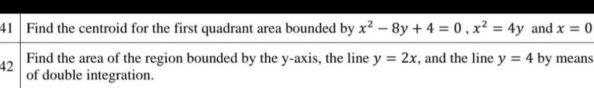 41 Find the centroid for the first quadrant area bounded by x2 - 8y + 4 = 0, x² = 4y and x = 0
Find the area of the region bounded by the y-axis, the line y = 2x, and the line y
= 4 by means
42
of double integration.

