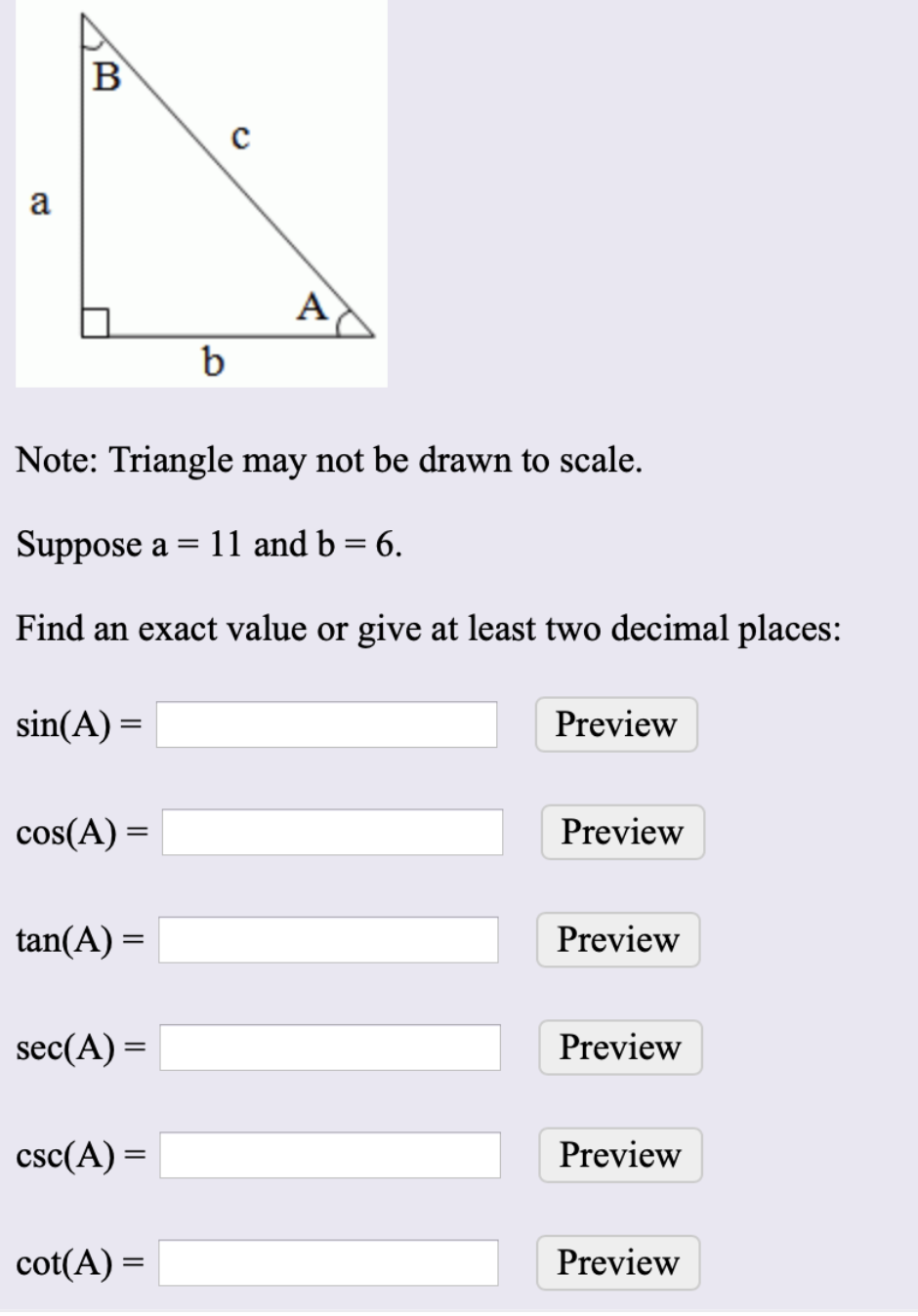 B
a
A
b
Note: Triangle may not be drawn to scale.
Suppose a
11 and b = 6.
Find an exact value or give at least two decimal places:
sin(A) =
Preview
cos(A) =
Preview
tan(A) =
Preview
sec(A) =
Preview
csc(A) =
Preview
cot(A) =
Preview
