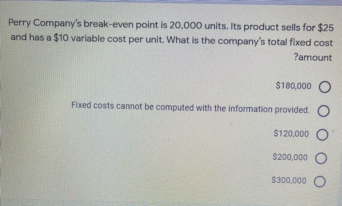 Perry Company's break-even point is 20,000 units. Its product sells for $25
and has a $10 variable cost per unit. What is the company's total fixed cost
?amount
$180,000 O
Fixed costs cannot be computed with the information provided. O
$120,000 O
$200,000 O
$300,000 O

