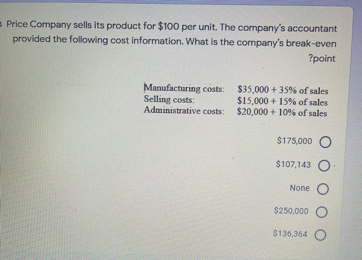4 Price Company sells its product for $100 per unit. The company's accountant
provided the following cost information. What is the company's break-even
?point
Manufacturing costs:
Selling costs.
Administrative costs:
$35,000 + 35% of sales
$15,000 + 15% of sales
$20,000 + 10% of sales
$175,000 O
$107,143 O
None ()
$250,000 O
$136,364 O
