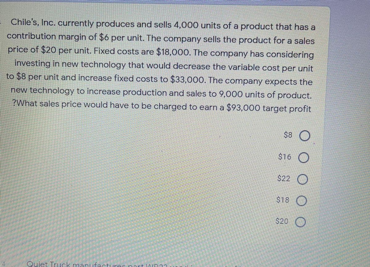 Chile's, Inc. currently produces and sells 4,000 units of a product that has a
contribution margin of $6 per unit. The company sells the product for a sales
price of $20 per unit. Fixed costs are $18,000. The company has considering
investing in new technology that would decrease the variable cost per unit
to $8 per unit and increase fixed costs to $33,000. The company expects the
new technology to increase production and sales to 9,000 units of product.
?What sales price would have to be charged to earn a $93,000 target profit
$8 O
$16 O
$22 O
$18 O
$20 O
Quiet Truuck.manufactures nart WP22M
