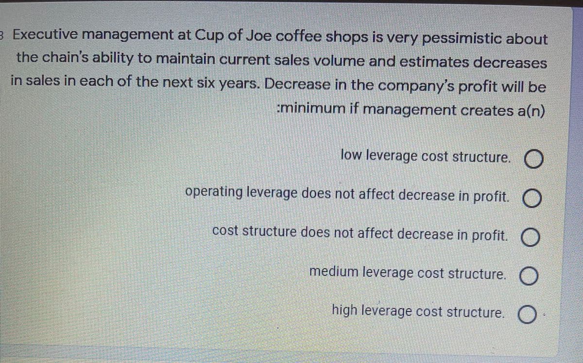 3 Executive management at Cup of Joe coffee shops is very pessimistic about
the chain's ability to maintain current sales volume and estimates decreases
in sales in each of the next six years. Decrease in the company's profit will be
:minimum if management creates a(n)
low leverage cost structure.
operating leverage does not affect decrease in profit. O
cost structure does not affect decrease in profit. O
medium leverage cost structure. O
high leverage cost structure. O
