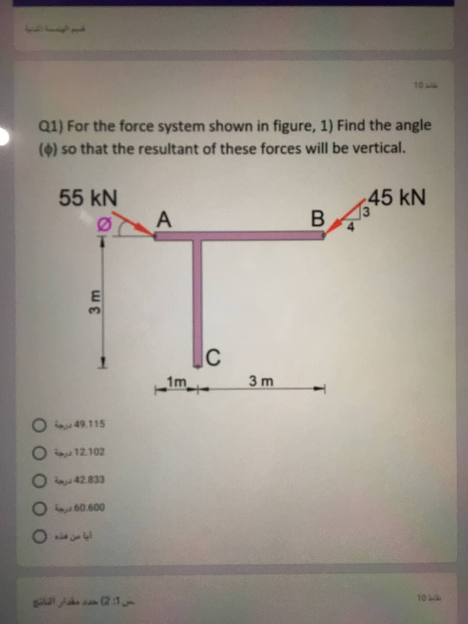 10
Q1) For the force system shown in figure, 1) Find the angle
(4) so that the resultant of these forces will be vertical.
55 kN
45 kN
A
C
1m
3 m
49.115
12.102
42.833
O 60.600
10 L
sia Ju an (2:1
3 m
