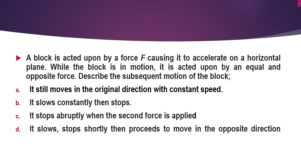 • A block is acted upon by a force F causing it to accelerate on a horizontal
plane. While the block is in motion, it is acted upon by an equal and
opposite force. Describe the subsequent motion of the block;
It still moves in the original direction with constant speed.
It slows constantly then stops.
It stops abruptly when the second force is applied
а.
b.
C.
d. It slows, stops shortly then proceeds to move in the opposite direction
