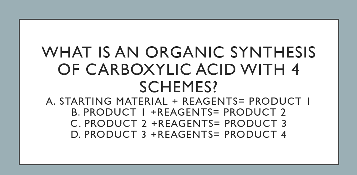 WHAT IS AN ORGANIC SYNTHESIS
OF CARBOXYLIC ACID WITH 4
SCHEMES?
A. STARTING MATERIAL + REAGENTS= PRODUCT I
B. PRODUCT I +REAGENTS= PRODUCT 2
C. PRODUCT 2 +REAGENTS= PRODUCT 3
D. PRODUCT 3 +REAGENTS= PRODUCT 4
