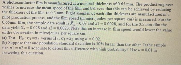 A photoconductor film is manufactured at a nominal thickness of 0.65 mm. The product engineer
wishes to increase the mean speed of the film and believes that this can be achieved by reducing
the thickness of the film to 0.5 mm. Eight samples of each film thickness are manufactured in a
pilot production process, and the film speed (in microjoules per square cm) is measured. For the
0.65mm film, the sample data result is X,=0.03 and sl = 0.0028, and for the 0.5 mm film the
data yield X, 0.028 and s2 0.0023. Note that an increase in film speed would lower the value
of the observation in microjoules per square cm.
(a) Test Ho: O1 =02 versus H1: 0 02 using a = 0.02.
(b) Suppose that one population standard deviation is 50% larger than the other. Is the sample
size n1 = n2 = 8 adequate to detect this difference with high probability? Use a = 0.01 in
answering this question.
!3!
