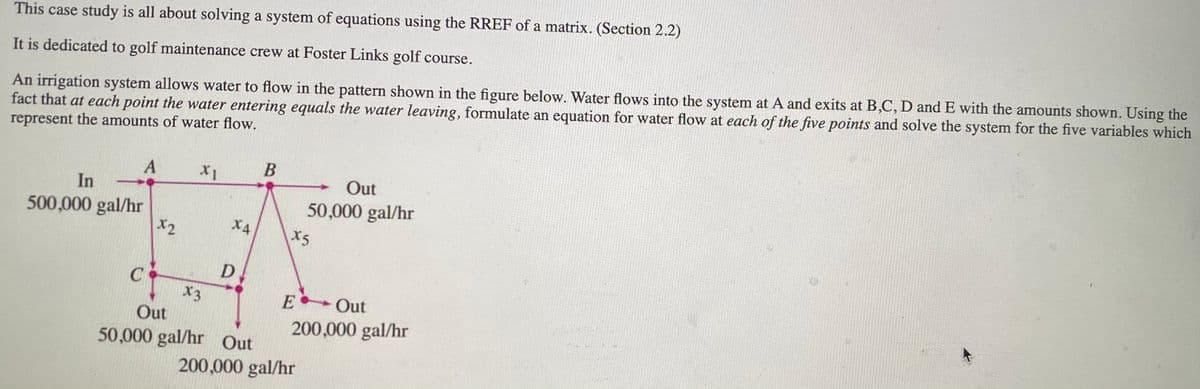 This case study is all about solving a system of equations using the RREF of a matrix. (Section 2.2)
An irrigation system allows water to flow in the pattern shown in the figure below. Water flows into the system at A and exits at B,C, D and E with the amounts shown. Using the
fact that at each point the water entering equals the water leaving, formulate an equation for water flow at each of the five points and solve the system for the five variables which
represent the amounts of water flow.
It is dedicated to golf maintenance crew at Foster Links golf course.
X1
Out
In
50,000 gal/hr
500,000 gal/hr
X2
X4
X5
D
X3
E Out
Out
50,000 gal/hr Out
200,000 gal/hr
200,000 gal/hr
