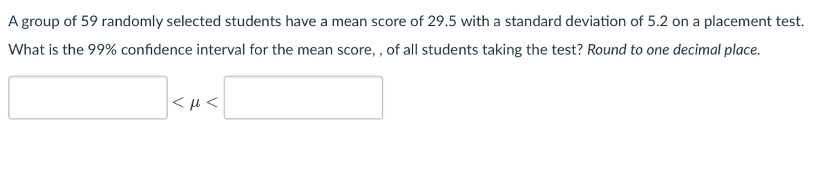 A group of 59 randomly selected students have a mean score of 29.5 with a standard deviation of 5.2 on a placement test.
What is the 99% confidence interval for the mean score,, of all students taking the test? Round to one decimal place.
<ft<