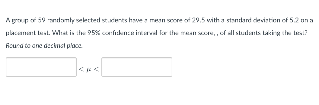 A group of 59 randomly selected students have a mean score of 29.5 with a standard deviation of 5.2 on a
placement test. What is the 95% confidence interval for the mean score,, of all students taking the test?
Round to one decimal place.
<μ<