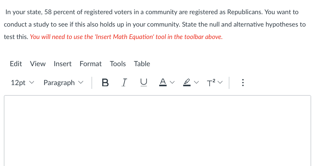 In your state, 58 percent of registered voters in a community are registered as Republicans. You want to
conduct a study to see if this also holds up in your community. State the null and alternative hypotheses to
test this. You will need to use the 'Insert Math Equation' tool in the toolbar above.
Edit View Insert Format Tools Table
12pt
Paragraph
BIU
T²V: