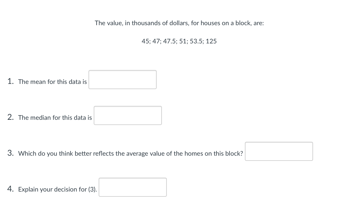 The value, in thousands of dollars, for houses on a block, are:
45; 47; 47.5; 51; 53.5; 125
1. The mean for this data is
2. The median for this data is
3. Which do you think better reflects the average value of the homes on this block?
4. Explain your decision for (3).