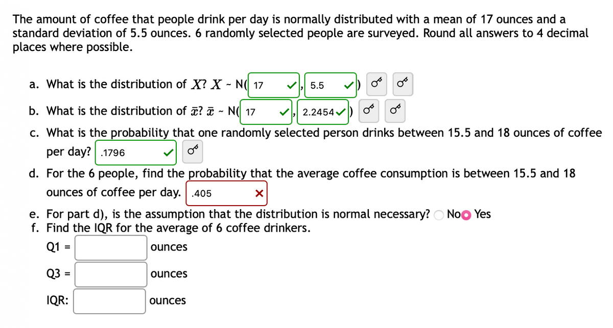 The amount of coffee that people drink per day is normally distributed with a mean of 17 ounces and a
standard deviation of 5.5 ounces. 6 randomly selected people are surveyed. Round all answers to 4 decimal
places where possible.
a. What is the distribution of X? X - N( 17
5.5
OF
b. What is the distribution of ? - NO 17
2.2454✓
c. What is the probability that one randomly selected person drinks between 15.5 and 18 ounces of coffee
per day? .1796
d. For the 6 people, find the probability that the average coffee consumption is between 15.5 and 18
ounces of coffee per day. .405
X
e. For part d), is the assumption that the distribution is normal necessary? No Yes
f. Find the IQR for the average of 6 coffee drinkers.
Q1 =
ounces
Q3 =
ounces
IQR:
ounces