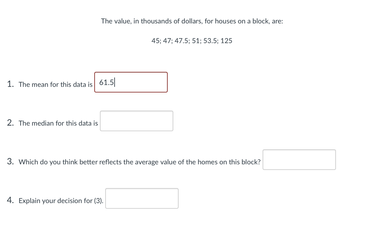 The value, in thousands of dollars, for houses on a block, are:
45; 47; 47.5; 51; 53.5; 125
1. The mean for this data is 61.5
2. The median for this data is
3. Which do you think better reflects the average value of the homes on this block?
4. Explain your decision for (3).