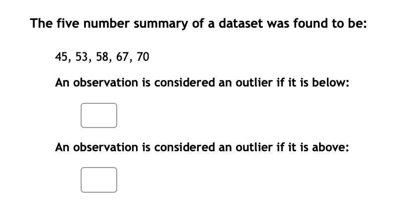 The five number summary of a dataset was found to be:
45, 53, 58, 67, 70
An observation is considered an outlier if it is below:
An observation is considered an outlier if it is above: