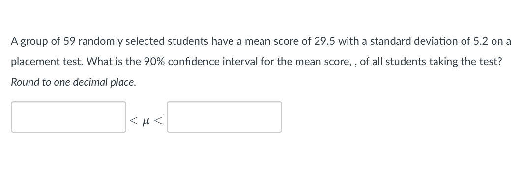 A group of 59 randomly selected students have a mean score of 29.5 with a standard deviation of 5.2 on a
placement test. What is the 90% confidence interval for the mean score,, of all students taking the test?
Round to one decimal place.
<μ<