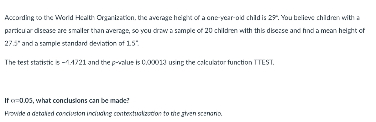 According to the World Health Organization, the average height of a one-year-old child is 29". You believe children with a
particular disease are smaller than average, so you draw a sample of 20 children with this disease and find a mean height of
27.5" and a sample standard deviation of 1.5".
The test statistic is -4.4721 and the p-value is 0.00013 using the calculator function TTEST.
If a=0.05, what conclusions can be made?
Provide a detailed conclusion including contextualization to the given scenario.