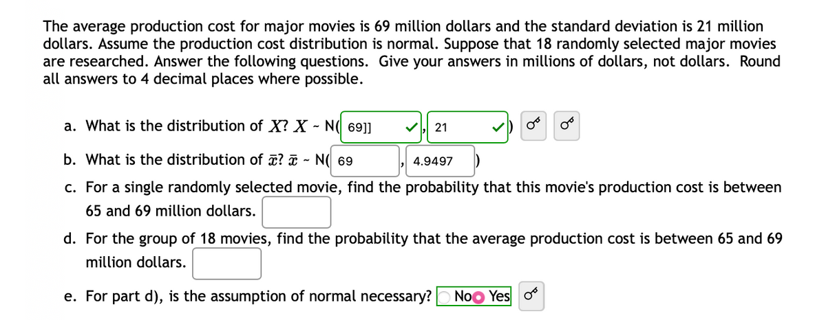 The average production cost for major movies is 69 million dollars and the standard deviation is 21 million
dollars. Assume the production cost distribution is normal. Suppose that 18 randomly selected major movies
are researched. Answer the following questions. Give your answers in millions of dollars, not dollars. Round
all answers to 4 decimal places where possible.
a. What is the distribution of X? X - N( 69]]
21
00
b. What is the distribution of ? - N( 69
4.9497
c. For a single randomly selected movie, find the probability that this movie's production cost is between
65 and 69 million dollars.
d. For the group of 18 movies, find the probability that the average production cost is between 65 and 69
million dollars.
e. For part d), is the assumption of normal necessary? No Yes o
