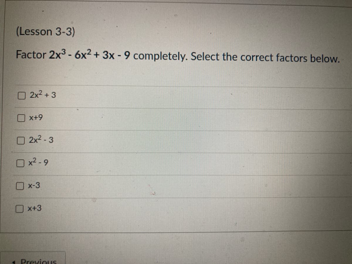 (Lesson 3-3)
Factor 2x3 - 6x2 + 3x - 9 completely. Select the correct factors below.
O 2x2 + 3
x+9
O 2x2 - 3
O x2 - 9
O x-3
O x+3
1 PreviouS

