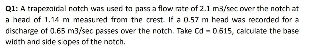 Q1: A trapezoidal notch was used to pass a flow rate of 2.1 m3/sec over the notch at
a head of 1.14 m measured from the crest. If a 0.57 m head was recorded for a
discharge of 0.65 m3/sec passes over the notch. Take Cd = 0.615, calculate the base
width and side slopes of the notch.
