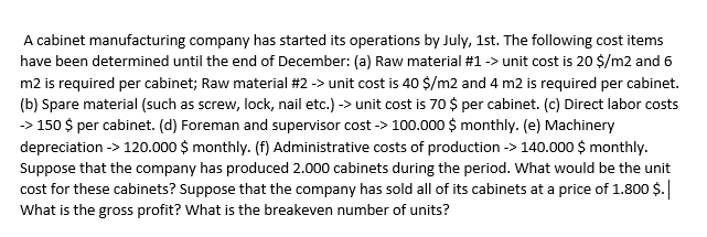 A cabinet manufacturing company has started its operations by July, 1st. The following cost items
have been determined until the end of December: (a) Raw material #1 -> unit cost is 20 $/m2 and 6
m2 is required per cabinet; Raw material #2 -> unit cost is 40 $/m2 and 4 m2 is required per cabinet.
(b) Spare material (such as screw, lock, nail etc.) -> unit cost is 70 $ per cabinet. (c) Direct labor costs
-> 150 $ per cabinet. (d) Foreman and supervisor cost -> 100.000 $ monthly. (e) Machinery
depreciation -> 120.000 $ monthly. (f) Administrative costs of production -> 140.000 $ monthly.
Suppose that the company has produced 2.000 cabinets during the period. What would be the unit
cost for these cabinets? Suppose that the company has sold all of its cabinets at a price of 1.800 $.
What is the gross profit? What is the breakeven number of units?
