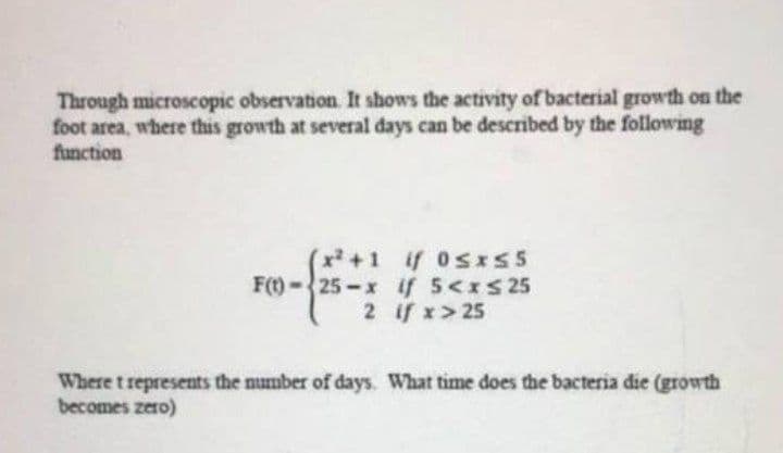 Through microscopic observation. It shows the activity of bacterial growth on the
foot area, where this growth at several days can be described by the following
function
(x+1 if 0sxS5
F(t)-25-x if 5<xs25
2 if x> 25
Where t represents the number of days. What time does the bacteria die (growth
becomes zero)
