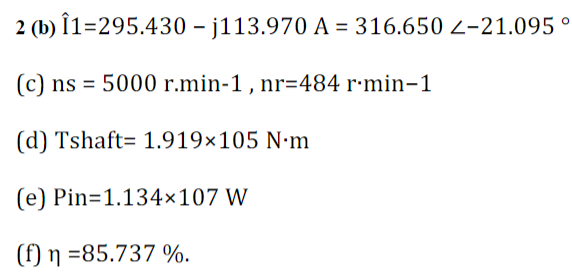2 (b) Î1-295.430 -j113.970 A = 316.650 <-21.095 °
(c) ns = 5000 r.min-1, nr=484 r.min-1
(d) Tshaft 1.919×105 N.m
(e) Pin=1.134×107 W
(f) n =85.737 %.