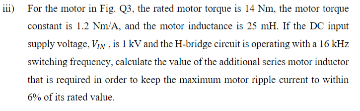iii) For the motor in Fig. Q3, the rated motor torque is 14 Nm, the motor torque
constant is 1.2 Nm/A, and the motor inductance is 25 mH. If the DC input
supply voltage, VIN, is 1 kV and the H-bridge circuit is operating with a 16 kHz
switching frequency, calculate the value of the additional series motor inductor
that is required in order to keep the maximum motor ripple current to within
6% of its rated value.