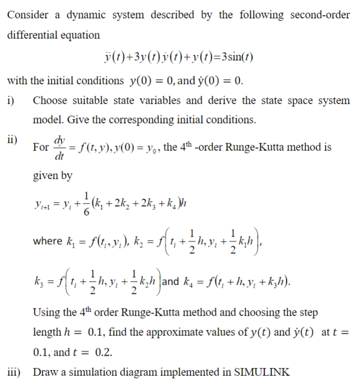 Consider a dynamic system described by the following second-order
differential equation
ÿ(t)+3y(t)y(t)+y(t)=3sin(t)
with the initial conditions y(0) = 0, and y(0) = 0.
i)
Choose suitable state variables and derive the state space system
model. Give the corresponding initial conditions.
ii)
iii)
dy
- = f (†, y), y(0) = yº, the 4th -order Runge-Kutta method is
dt
given by
Y₁+1=Y₁ + = (k₁ + 2k₂ + 2k3 + k)h
where k; = S(1,93;), k₂ = ƒ{ 1, + ½ h,y), + ½ k;h),
k; = f[ t, + ½ h, y, + — k;h)and k₂ = f(t, +h;y, +k;h).
Using the 4th order Runge-Kutta method and choosing the step
length h = 0.1, find the approximate values of y(t) and y(t) at t =
0.1, and t= 0.2.
Draw a simulation diagram implemented in SIMULINK
For