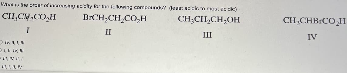 What is the order of increasing acidity for the following compounds? (least acidic to most acidic)
CH3CH₂CO₂H
BrCH₂CH₂CO₂H
CH3CH₂CH₂OH
I
II
III
IV, II, I, III
OI, II, IV, III
- III, IV, II, I
III, I, II, IV
CH3CHBrCO₂H
IV