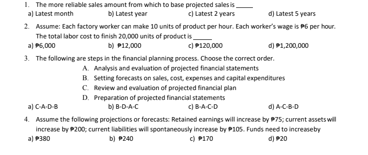 1. The more reliable sales amount from which to base projected sales is
b) Latest year
a) Latest month
c) Latest 2 years
d) Latest 5 years
2. Assume: Each factory worker can make 10 units of product per hour. Each worker's wage is P6 per hour.
The total labor cost to finish 20,000 units of product is
a) P6,000
b) P12,000
c) P120,000
d) P1,200,000
3. The following are steps in the financial planning process. Choose the correct order.
A. Analysis and evaluation of projected financial statements
B. Setting forecasts on sales, cost, expenses and capital expenditures
C. Review and evaluation of projected financial plan
D. Preparation of projected financial statements
с) В-А-С-D
a) C-A-D-B
b) В-D-A-C
d) A-C-B-D
4. Assume the following projections or forecasts: Retained earnings will increase by P75; current assets will
increase by P200; current liabilities will spontaneously increase by P105. Funds need to increaseby
a) P380
b) P240
c) P170
d) P20
