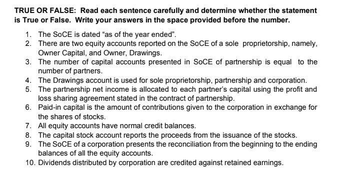 TRUE OR FALSE: Read each sentence carefully and determine whether the statement
is True or False. Write your answers in the space provided before the number.
1. The SOCE is dated "as of the year ended".
2. There are two equity accounts reported on the SOCE of a sole proprietorship, namely,
Owner Capital, and Owner, Drawings.
3. The number of capital accounts presented in SOCE of partnership is equal to the
number of partners.
4. The Drawings account is used for sole proprietorship, partnership and corporation.
5. The partnership net income is allocated to each partner's capital using the profit and
loss sharing agreement stated in the contract of partnership.
6. Paid-in capital is the amount of contributions given to the corporation in exchange for
the shares of stocks.
7. All equity accounts have normal credit balances.
8. The capital stock account reports the proceeds from the issuance of the stocks.
9. The SOCE of a corporation presents the reconciliation from the beginning to the ending
balances of all the equity accounts.
10. Dividends distributed by corporation are credited against retained earnings.
