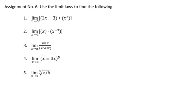 Assignment No. 6: Use the limit laws to find the following:
1. lim [(2x + 3) + (x²)]
x-5
2. lim [(x) · (x-³)I.
sinx
3. lim
X-n (xcosx)
4. lim (x = 3x)5
x-a
5. lim Vx/6
X-4
