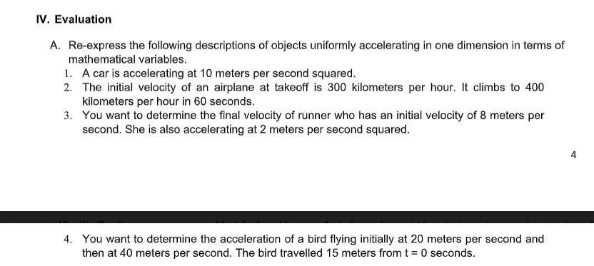 IV. Evaluation
A. Re-express the following descriptions of objects uniformly accelerating in one dimension in terms of
mathematical variables.
1. A car is accelerating at 10 meters per second squared.
2. The initial velocity of an airplane at takeoff is 300 kilometers per hour. It climbs to 400
kilometers per hour in 60 seconds.
3. You want to determine the final velocity of runner who has an initial velocity of 8 meters per
second. She is also accelerating at 2 meters per second squared.
4. You want to determine the acceleration of a bird flying initially at 20 meters per second and
then at 40 meters per second. The bird travelled 15 meters from t = 0 seconds.
