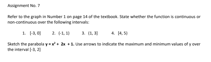 Assignment No. 7
Refer to the graph in Number 1 on page 14 of the textbook. State whether the function is continuous or
non-continuous over the following intervals:
1. [-3, 0]
2. (-1, 1)
3. (1, 3]
4. [4, 5)
Sketch the parabola y = x? + 2x +1. Use arrows to indicate the maximum and minimum values of y over
the interval [-3, 2]
