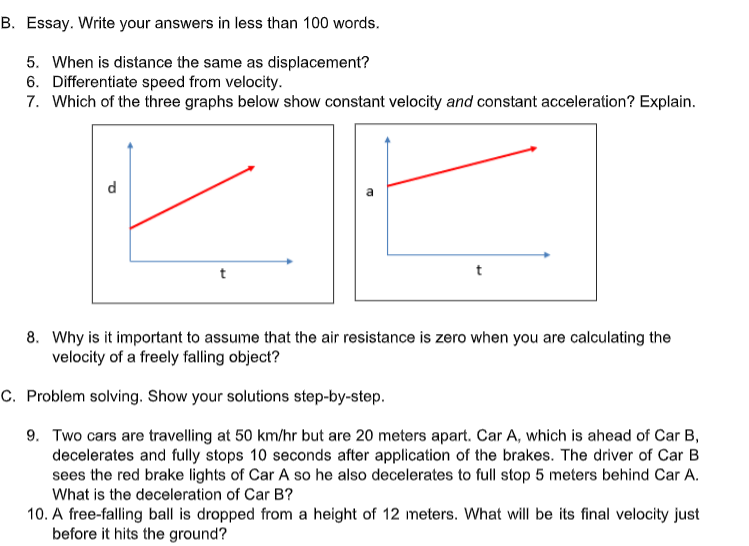 B. Essay. Write your answers in less than 100 words.
5. When is distance the same as displacement?
6. Differentiate speed from velocity.
7. Which of the three graphs below show constant velocity and constant acceleration? Explain.
d
t
8. Why is it important to assume that the air resistance is zero when you are calculating the
velocity of a freely falling object?
C. Problem solving. Show your solutions step-by-step.
9. Two cars are travelling at 50 km/hr but are 20 meters apart. Car A, which is ahead of Car B,
decelerates and fully stops 10 seconds after application of the brakes. The driver of Car B
sees the red brake lights of Car A so he also decelerates to full stop 5 meters behind Car A.
What is the deceleration of Car B?
10. A free-falling ball is dropped from a height of 12 meters. What will be its final velocity just
before it hits the ground?
