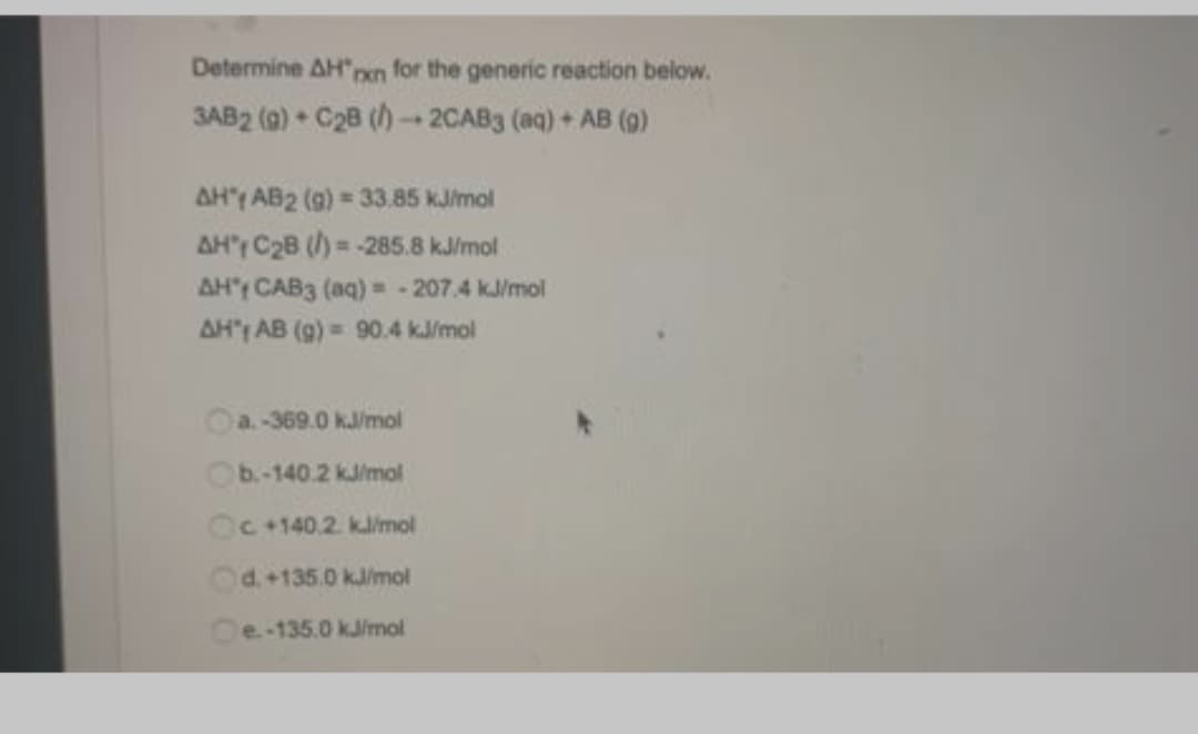 Determine AH"pen for the generic reaction below.
SAB2 (0) • C28 () - 2CAB3 (aq) + AB (9)
AH" AB2 (9) 33.85 kJ/mol
AH'r C2B (/)= -285.8 kJ/mol
AH' CAB3 (aq) = - 207.4 k/mol
AH't AB (9) = 90.4 kJ/mol
%3!
a.-369.0 kJ/mol
Ob.-140.2 kJ/mol
Oc+140.2. kJ/mol
Od.+135.0 kJ/mol
Ce-135.0 kJ/mol
