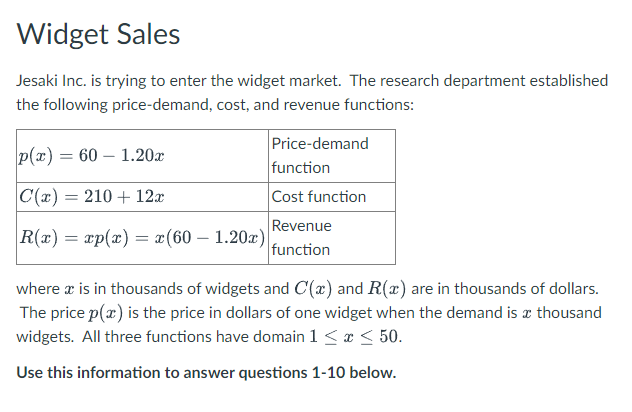 Widget Sales
Jesaki Inc. is trying to enter the widget market. The research department established
the following price-demand, cost, and revenue functions:
Price-demand
function
Cost function
p(x) = 60 – 1.20x
C(x) = 210 + 12x
Revenue
R(x) = xp(x) = x(60 – 1.20x)|
function
where a is in thousands of widgets and C(x) and R(x) are in thousands of dollars.
The price p(x) is the price in dollars of one widget when the demand is æ thousand
widgets. All three functions have domain 1< ¢ < 50.
Use this information to answer questions 1-10 below.
