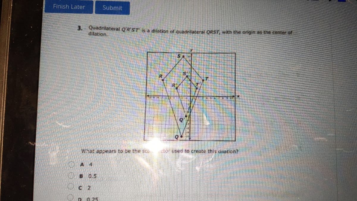 Finish Later
Submit
3. Quadrilateral Q'R ST is a dilation of quadrilaterai ORST, with the origin as the center of
dilation.
What appears to be the sc
GU userd to create this dnation?
B 0.5
C 2
D0 25
