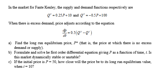 In the market for Fante Kenley, the supply and demand functions respectively are
Q° = 0.25P+ 10 and Q° =-0.5P+100
When there is excess demand, price adjusts according to the equation
-0.5(Q" -0)
dt
a) Find the long run equilibrium price, P* (that is, the price at which there is no excess
demand or supply).
b) Formulate and solve he first order differential equation giving Pas a function of time, t. Is
this market dynamically stable or unstable?
c) If the initial price is P = 50, how close will the price be to its long run equilibrium value,
when t= 10?
