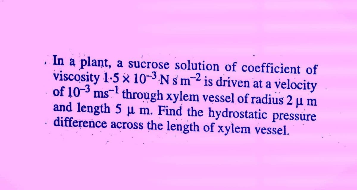 , In a plant, a sucrose solution of coefficient of
viscosity 1-5 x 10-3 N sm-2 is driven at a velocity
of 10-3 ms-l through xylem vessel of radius 2 µ m
and length 5 µ m. Find the hydrostatic pressure
. difference across the length of xylem vessel.
