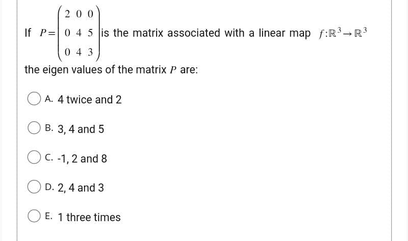 200
If P= 0 4 5 is the matrix associated with a linear map f:R³ R³
043
the eigen values of the matrix P are:
A. 4 twice and 2
B. 3, 4 and 5
C. -1, 2 and 8
D. 2, 4 and 3
E. 1 three times