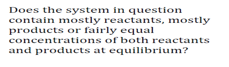 Does the system in question
contain mostly reactants, mostly
products or fairly equal
concentrations of both reactants
and products at equilibrium?
