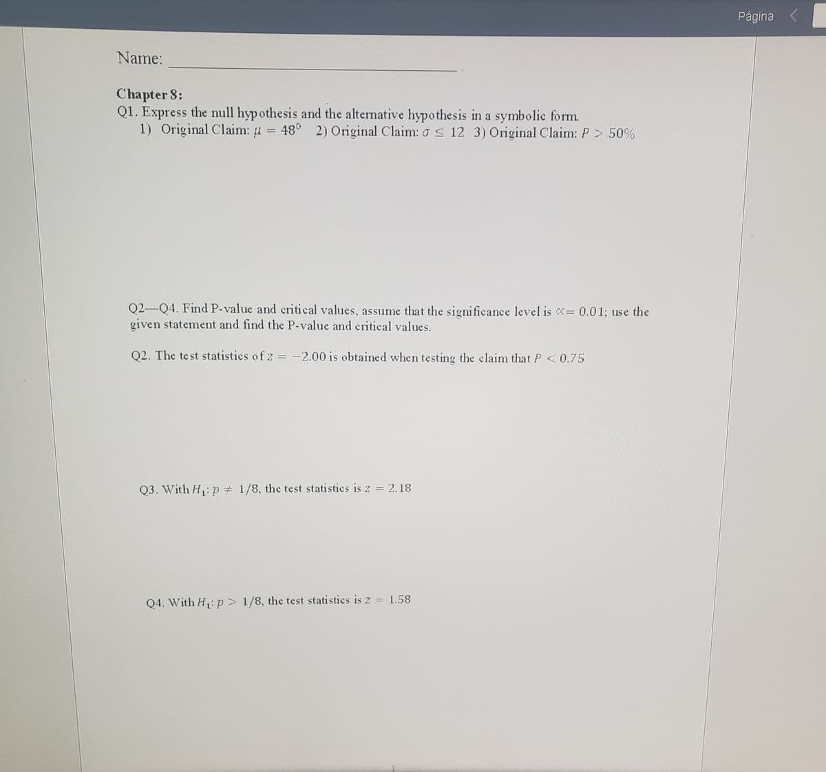 Página <
Name:
Chapter 8:
Q1. Express the null hyp othesis and the alternative hypothesis in a symbolie form.
1) Original Claim: u
48° 2) Original Claim: o s 12 3) Original Claim: P> 50%
Q2-Q4. Find P-value and critical values, assume that the significance level is = 0.01; use the
given statement and find the P-value and critical values.
02. The te st statistics of z = -2.00 is obtained when testing the claim that P <0.75
Q3. With H: p = 1/8, the test statistics is z = 2.18
Q4. With H,:p > 1/8, the test statisties is z = 1.58
