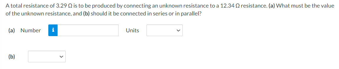 A total resistance of 3.29 Q is to be produced by connecting an unknown resistance to a 12.34 Q resistance. (a) What must be the value
of the unknown resistance, and (b) should it be connected in series or in parallel?
(a) Number
i
Units
(b)
